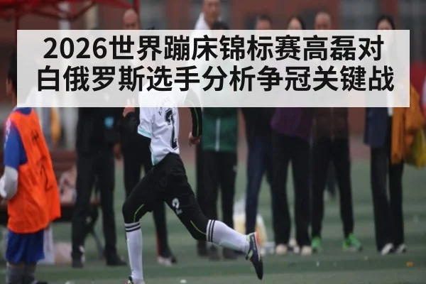 2026世界蹦床锦标赛高磊对白俄罗斯选手分析争冠关键战 - sofascore